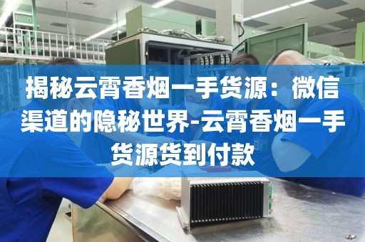 揭秘云霄香烟一手货源：微信渠道的隐秘世界-云霄香烟一手货源货到付款