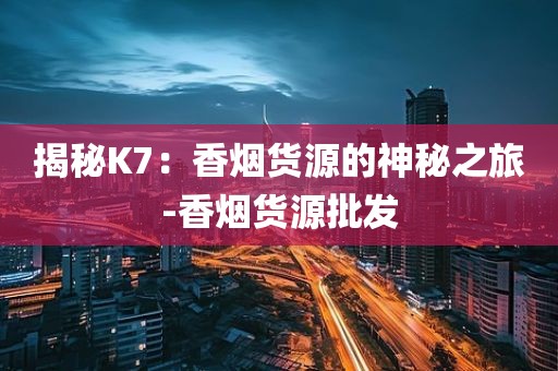 揭秘K7：香烟货源的神秘之旅-香烟货源批发