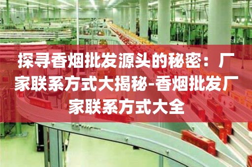 探寻香烟批发源头的秘密：厂家联系方式大揭秘-香烟批发厂家联系方式大全
