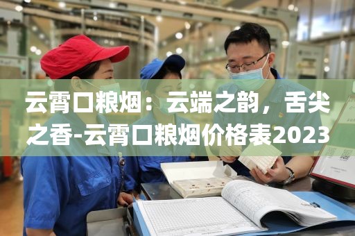 云霄口粮烟：云端之韵，舌尖之香-云霄口粮烟价格表2023