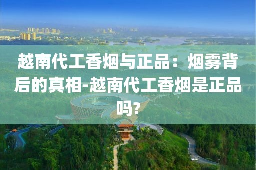越南代工香烟与正品：烟雾背后的真相-越南代工香烟是正品吗?