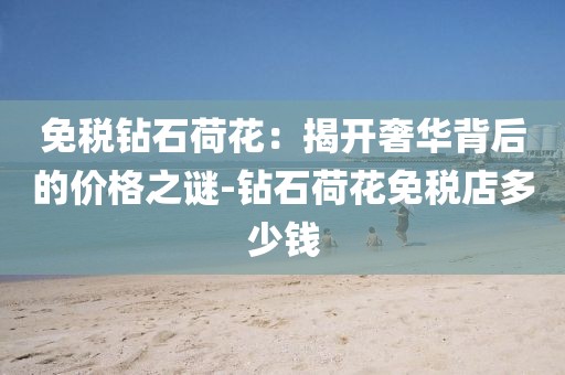 免税钻石荷花：揭开奢华背后的价格之谜-钻石荷花免税店多少钱