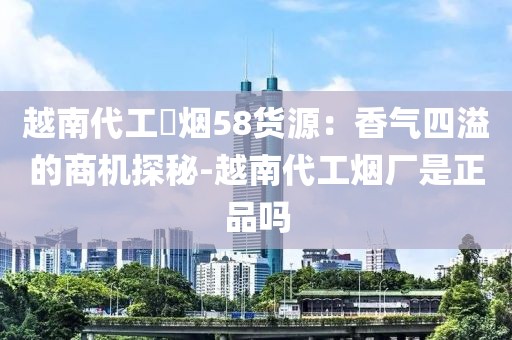 越南代工稥烟58货源：香气四溢的商机探秘-越南代工烟厂是正品吗