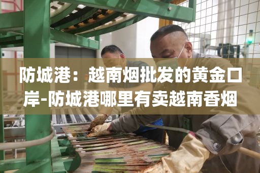 防城港：越南烟批发的黄金口岸-防城港哪里有卖越南香烟