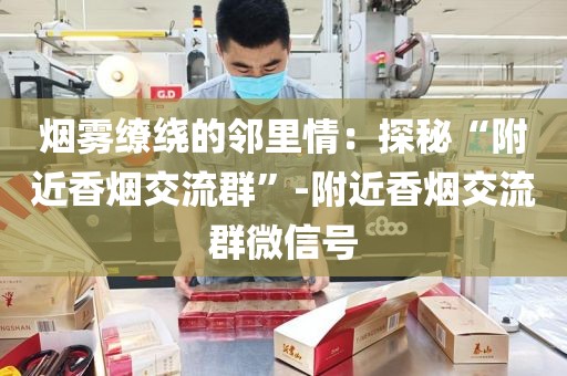 烟雾缭绕的邻里情：探秘“附近香烟交流群”-附近香烟交流群微信号