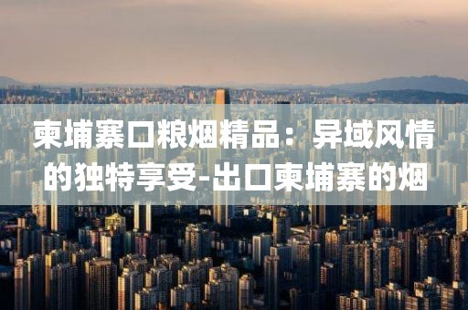 柬埔寨口粮烟精品：异域风情的独特享受-出口柬埔寨的烟