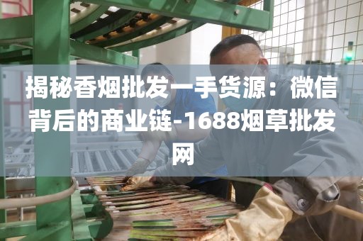揭秘香烟批发一手货源：微信背后的商业链-1688烟草批发网