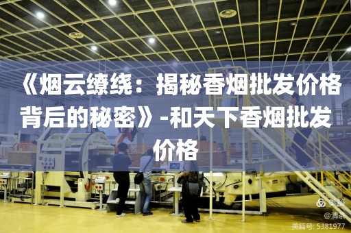《烟云缭绕：揭秘香烟批发价格背后的秘密》-和天下香烟批发价格