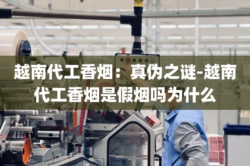 越南代工香烟：真伪之谜-越南代工香烟是假烟吗为什么