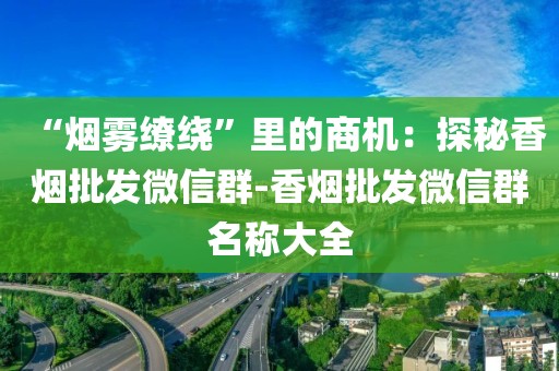“烟雾缭绕”里的商机：探秘香烟批发微信群-香烟批发微信群名称大全