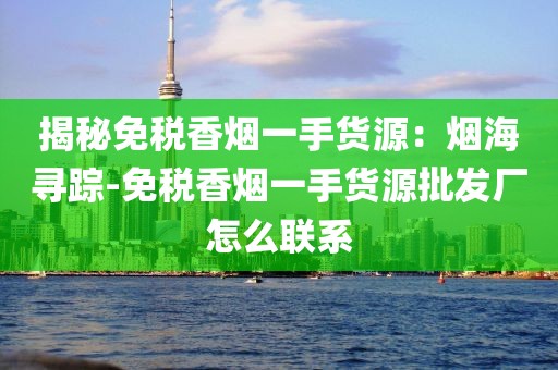 揭秘免税香烟一手货源：烟海寻踪-免税香烟一手货源批发厂怎么联系