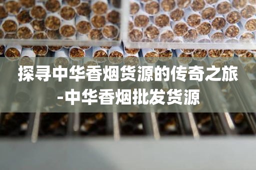 探寻中华香烟货源的传奇之旅-中华香烟批发货源