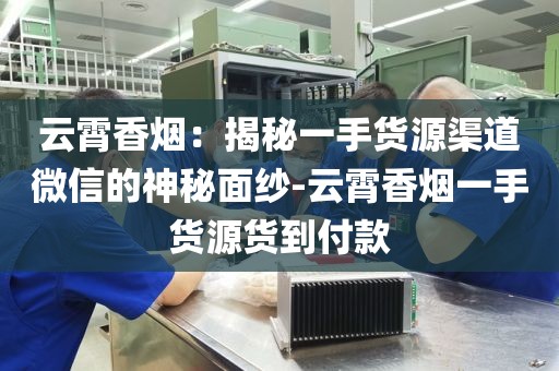 云霄香烟：揭秘一手货源渠道微信的神秘面纱-云霄香烟一手货源货到付款