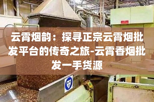 云霄烟韵：探寻正宗云霄烟批发平台的传奇之旅-云霄香烟批发一手货源