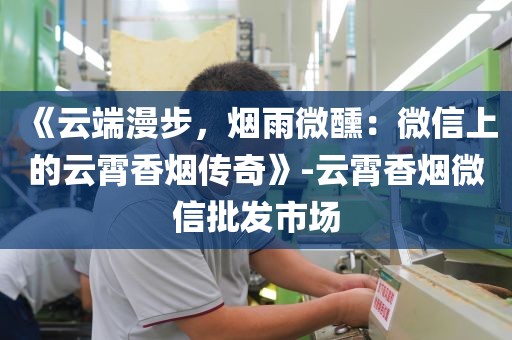 《云端漫步，烟雨微醺：微信上的云霄香烟传奇》-云霄香烟微信批发市场