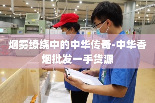 烟雾缭绕中的中华传奇-中华香烟批发一手货源