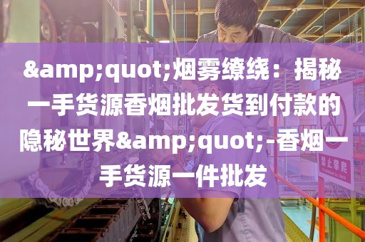 &quot;烟雾缭绕：揭秘一手货源香烟批发货到付款的隐秘世界&quot;-香烟一手货源一件批发