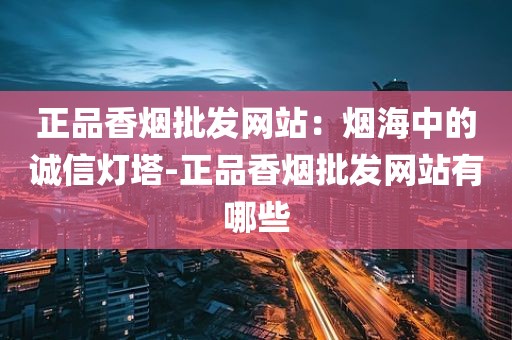 正品香烟批发网站：烟海中的诚信灯塔-正品香烟批发网站有哪些