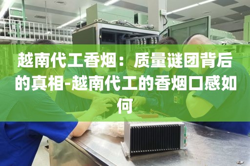 越南代工香烟：质量谜团背后的真相-越南代工的香烟口感如何