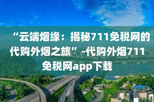 “云端烟缘：揭秘711免税网的代购外烟之旅”-代购外烟711免税网app下载