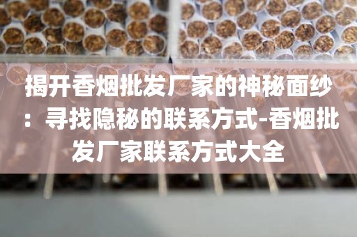 揭开香烟批发厂家的神秘面纱：寻找隐秘的联系方式-香烟批发厂家联系方式大全