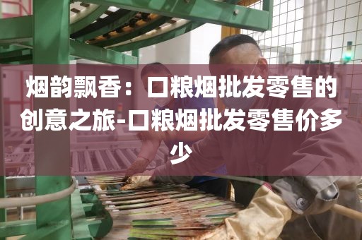 烟韵飘香：口粮烟批发零售的创意之旅-口粮烟批发零售价多少