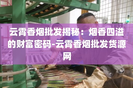 云霄香烟批发揭秘：烟香四溢的财富密码-云霄香烟批发货源网