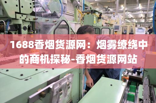 1688香烟货源网：烟雾缭绕中的商机探秘-香烟货源网站