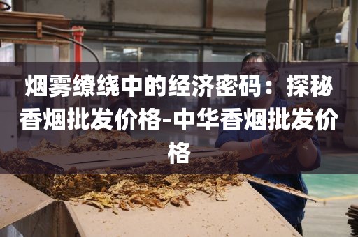 烟雾缭绕中的经济密码：探秘香烟批发价格-中华香烟批发价格
