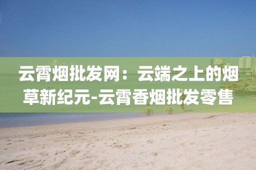 云霄烟批发网：云端之上的烟草新纪元-云霄香烟批发零售