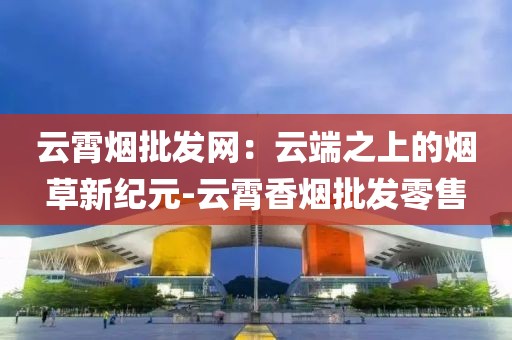 云霄烟批发网：云端之上的烟草新纪元-云霄香烟批发零售