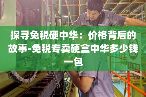 探寻免税硬中华：价格背后的故事-免税专卖硬盒中华多少钱一包