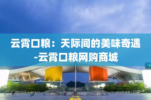 云霄口粮：天际间的美味奇遇-云霄口粮网购商城