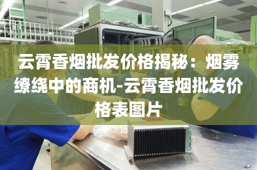 云霄香烟批发价格揭秘：烟雾缭绕中的商机-云霄香烟批发价格表图片