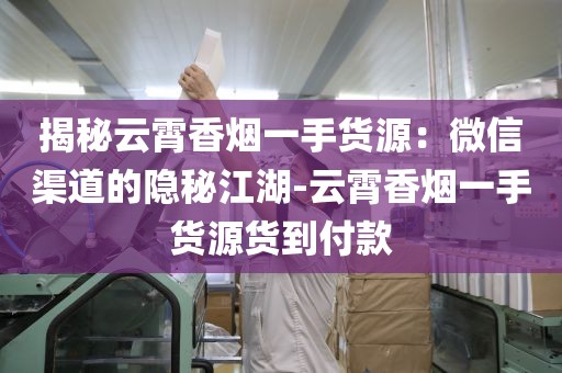 揭秘云霄香烟一手货源：微信渠道的隐秘江湖-云霄香烟一手货源货到付款