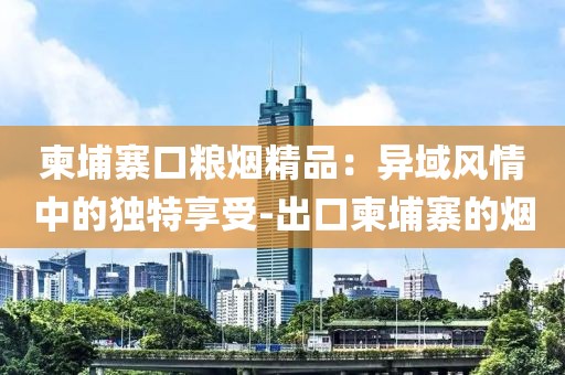 柬埔寨口粮烟精品：异域风情中的独特享受-出口柬埔寨的烟