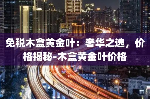 免税木盒黄金叶：奢华之选，价格揭秘-木盒黄金叶价格