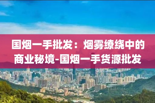 国烟一手批发：烟雾缭绕中的商业秘境-国烟一手货源批发