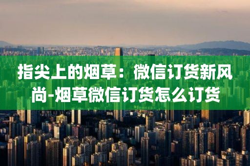 指尖上的烟草：微信订货新风尚-烟草微信订货怎么订货