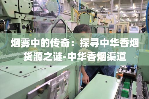 烟雾中的传奇：探寻中华香烟货源之谜-中华香烟渠道