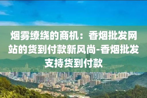 烟雾缭绕的商机：香烟批发网站的货到付款新风尚-香烟批发支持货到付款