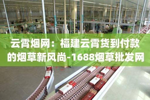 云霄烟网：福建云霄货到付款的烟草新风尚-1688烟草批发网