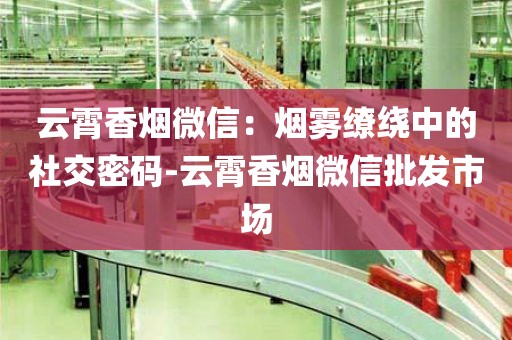 云霄香烟微信：烟雾缭绕中的社交密码-云霄香烟微信批发市场