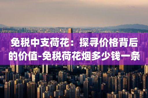 免税中支荷花：探寻价格背后的价值-免税荷花烟多少钱一条