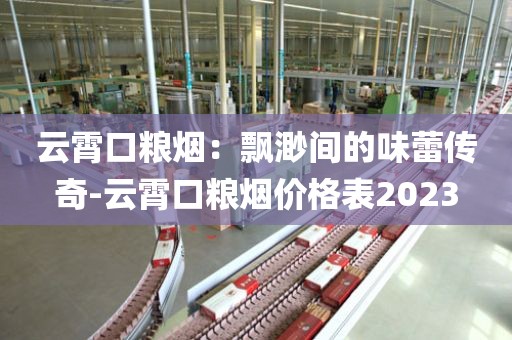 云霄口粮烟：飘渺间的味蕾传奇-云霄口粮烟价格表2023