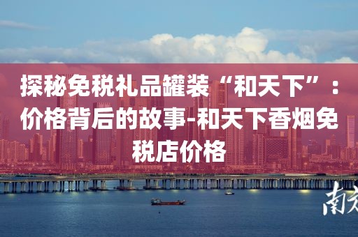 探秘免税礼品罐装“和天下”：价格背后的故事-和天下香烟免税店价格