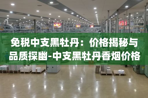 免税中支黑牡丹：价格揭秘与品质探幽-中支黑牡丹香烟价格