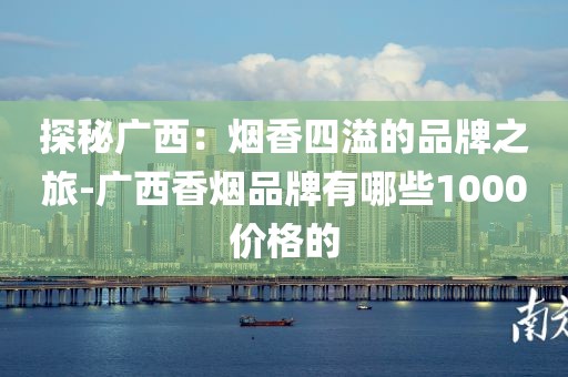 探秘广西：烟香四溢的品牌之旅-广西香烟品牌有哪些1000价格的