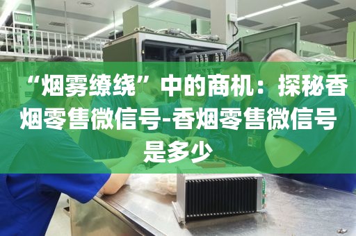 “烟雾缭绕”中的商机：探秘香烟零售微信号-香烟零售微信号是多少
