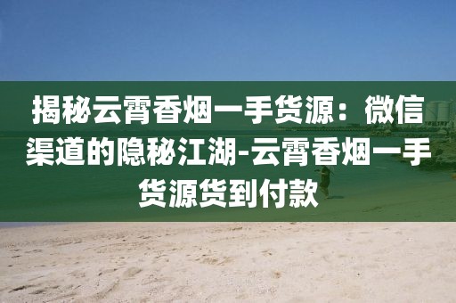 揭秘云霄香烟一手货源：微信渠道的隐秘江湖-云霄香烟一手货源货到付款